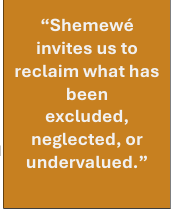 Shemewé invites us to reclaim what has been  excluded, neglected, or undervalued.